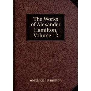   The Works of Alexander Hamilton, Volume 12 Alexander Hamilton Books