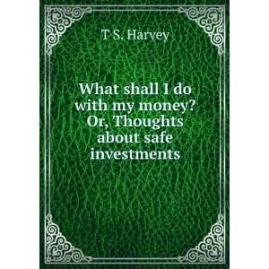   with my money? Or, Thoughts about safe investments T S. Harvey Books